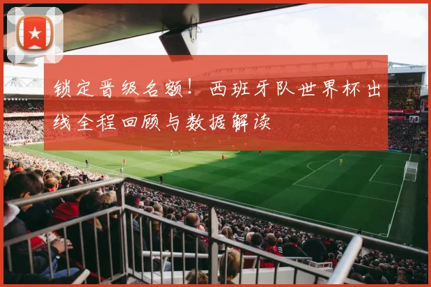 锁定晋级名额！西班牙队世界杯出线全程回顾与数据解读