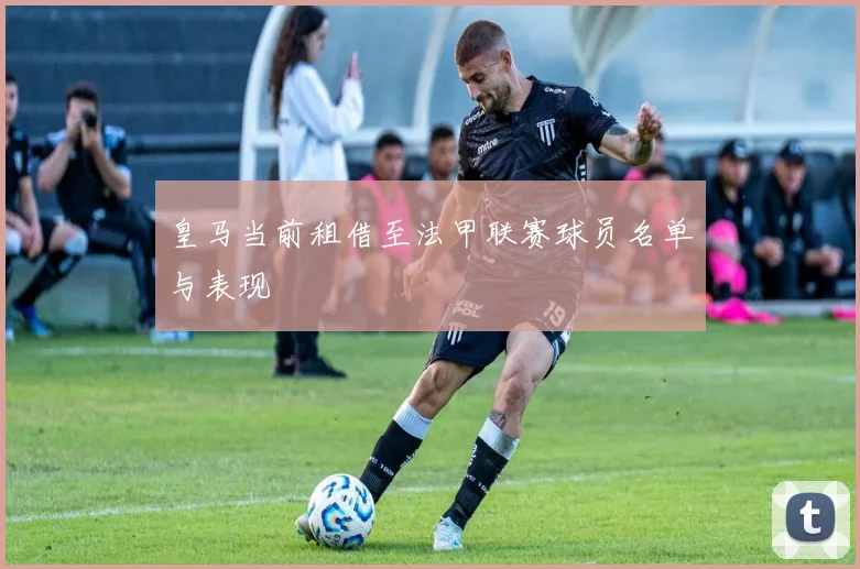 皇马当前租借至法甲联赛球员名单与表现