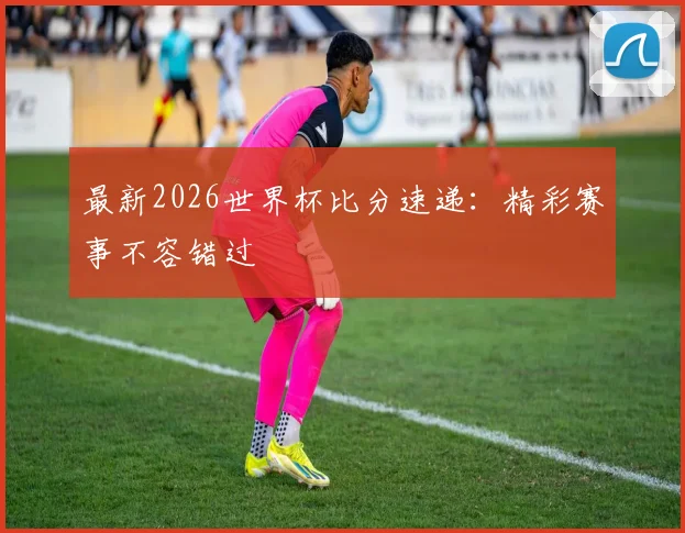 最新2026世界杯比分速递：精彩赛事不容错过